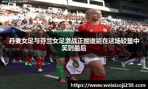 丹麦女足与芬兰女足激战正酣谁能在这场较量中笑到最后
